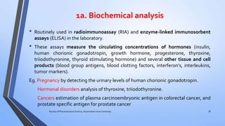 1a. Biochemical analysis
• Routinely used in radioimmunoassay (RIA) and enzyme-linked immunosorbent
assays (ELISA) in the laboratory.
• These assays measure the circulating concentrations of hormones (insulin,
human chorionic gonadotropin, growth hormone, progesterone, thyroxine,
triiodothyronine, thyroid stimulating hormone) and several other tissue and cell
products (blood group antigens, blood clotting factors, interferon’s, interleukins,
tumor markers).
Eg. Pregnancy by detecting the urinary levels of human chorionic gonadotropin.
Hormonal disorders analysis of thyroxine, triiodothyronine.
Cancers estimation of plasma carcinoembryonic antigen in colorectal cancer, and
prostate specific antigen for prostate cancer
Faculty of Pharmaceutical Science, Assam down town University 38
 