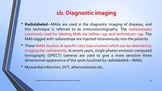 1b. Diagnostic imaging
• Radiolabeled—MAbs are used in the diagnostic imaging of diseases, and
this technique is referred to as immunoscintigraphy. The radioisotopes
commonly used for labeling MAb are iodine—131 and technetium—99. The
MAb tagged with radioisotope are injected intravenously into the patients.
• These MAbs localize at specific sites (say a tumor) which can be detected by
imaging the radioactivity. In recent years, single photon emission computed
tomography (SPECT) cameras are used to give a more sensitive three
dimensional appearance of the spots localized by radiolabeled— MAbs.
• Myocardial infarction, DVT, atherosclorosis etc.
Faculty of Pharmaceutical Science, Assam down town University 39
 