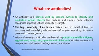 What are antibodies?
• An antibody is a protein used by immune system to identify and
neutralize foreign objects like bacteria and viruses. Each antibody
recognizes a specific antigen unique to its target.
• The high specificity of antibodies makes them an excellent tool for
detecting and quantifying a broad array of targets, from drugs to serum
proteins to microorganisms.
• With in vitro assays, antibodies can be used to precipitate soluble antigens,
agglutinate (clump) cells, opsonize and kill bacteria with the assistance of
complement, and neutralize drugs, toxins, and viruses.
Faculty of Pharmaceutical Science, Assam down town University 4
 