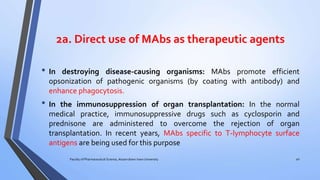 2a. Direct use of MAbs as therapeutic agents
• In destroying disease-causing organisms: MAbs promote efficient
opsonization of pathogenic organisms (by coating with antibody) and
enhance phagocytosis.
• In the immunosuppression of organ transplantation: In the normal
medical practice, immunosuppressive drugs such as cyclosporin and
prednisone are administered to overcome the rejection of organ
transplantation. In recent years, MAbs specific to T-lymphocyte surface
antigens are being used for this purpose
Faculty of Pharmaceutical Science, Assam down town University 40
 
