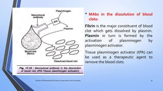 • MAbs in the dissolution of blood
clots:
Fibrin is the major constituent of blood
clot which gets dissolved by plasmin.
Plasmin in turn is formed by the
activation of plasminogen by
plasminogen activator.
Tissue plasminogen activator (tPA) can
be used as a therapeutic agent to
remove the blood clots.
Faculty of Pharmaceutical Science, Assam down town University 44
 