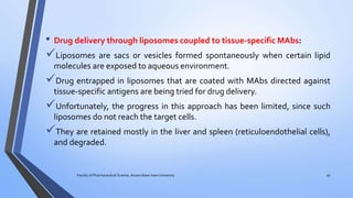 • Drug delivery through liposomes coupled to tissue-specific MAbs:
Liposomes are sacs or vesicles formed spontaneously when certain lipid
molecules are exposed to aqueous environment.
Drug entrapped in liposomes that are coated with MAbs directed against
tissue-specific antigens are being tried for drug delivery.
Unfortunately, the progress in this approach has been limited, since such
liposomes do not reach the target cells.
They are retained mostly in the liver and spleen (reticuloendothelial cells),
and degraded.
Faculty of Pharmaceutical Science, Assam down town University 45
 