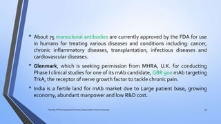 • About 75 monoclonal antibodies are currently approved by the FDA for use
in humans for treating various diseases and conditions including: cancer,
chronic inflammatory diseases, transplantation, infectious diseases and
cardiovascular diseases.
• Glenmark, which is seeking permission from MHRA, U.K. for conducting
Phase I clinical studies for one of its mAb candidate, GBR 900 mAb targeting
TrkA, the receptor of nerve growth factor to tackle chronic pain.
• India is a fertile land for mAb market due to Large patient base, growing
economy, abundant manpower and low R&D cost.
Faculty of Pharmaceutical Science, Assam down town University 53
 