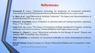 References:
• Shivanand P. (2010). “Hybridoma technology for production of monoclonal antibodies”
International Journal of PharmaceuticalSciences Review and Research vol.1, issue 2 (017)
• U. Marx et al. (1997)“Monoclonal Antibody Production” The Report and Recommendations of
ECVAMWorkshop ATLA 25, 121.137,
• Edward A. Greenfield, (2014) “Antibodies: A Laboratory Manual” Cold Spring Harbor Laboratory
Press, 2nd ed. Chapter 7
• Justin K.H. Liu, (2014) “The history of monoclonal antibody development Progress, remaining
challenges and future innovations” Annals of Medicine and Surgery (2014) 113-116
• Andrew S., Otavia C., (2014) “Monoclonal antibodies for the therapy of cancer” Simpson and
Caballero BMC Proceedings 2014, 8 (Suppl 4)
• WHO Guidelines on evaluation of monoclonal antibodies as similar biotherapeutic products,
2016
• Bishwjit Ghosal, Research project on “Study of Monoclonal Market and it’s potential in India”,
NIPER
55Faculty of Pharmaceutical Science, Assam down town University
 