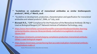 • “Guidelines on evaluation of monoclonal antibodies as similar biotherapeutic
products”, WHO, 1st March, 2016
• “Guideline on development, production, characterisation and specification for monoclonal
antibodies and related products”, EMA, 21st July, 2016
• Biunayki R.D., “GMP Compliance for the Production of the Monoclonal Antibody CB.Hep-1
Used as Biological Reagent | IVT Network Institute ofValidationTechnology, 2005
• https://www.thermofisher.com/in/en/home/life-science/antibodies/antibodies-learning-
center/antibodies-resource-library/antibody-methods/immunoglobulin-structure-
classes.html
• http://www.ivtnetwork.com/article/gmp-compliance-production-monoclonal-antibody-
cbhep-1-used-biological-reagent
• https://www.chromnews.com/achieving-fast-accurate-evaluation-monoclonal-antibody-
concentrations-mabs-2/
Faculty of Pharmaceutical Science, Assam down town University 56
 