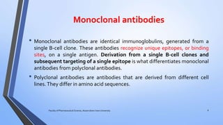 Monoclonal antibodies
• Monoclonal antibodies are identical immunoglobulins, generated from a
single B-cell clone. These antibodies recognize unique epitopes, or binding
sites, on a single antigen. Derivation from a single B-cell clones and
subsequent targeting of a single epitope is what differentiates monoclonal
antibodies from polyclonal antibodies.
• Polyclonal antibodies are antibodies that are derived from different cell
lines.They differ in amino acid sequences.
Faculty of Pharmaceutical Science, Assam down town University 6
 