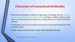 Characters of monoclonal Antibodies
• Monoclonal antibodies (mAB) are single type of antibody that are identical
and are directed against a specific epitope (antigen, antigenic determinant)
and are produced by B-cell clones of a single parent or a single hybridoma
cell line.
• A hybridoma cell line is formed by the fusion of one B-cell lymphocyte with
a myeloma cell.
• Some myeloma cell synthesize single mAB antibodies naturally.
Faculty of Pharmaceutical Science, Assam down town University 7
 