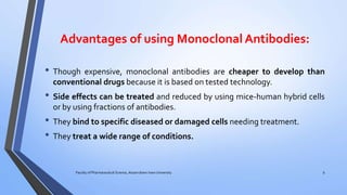 Advantages of using Monoclonal Antibodies:
• Though expensive, monoclonal antibodies are cheaper to develop than
conventional drugs because it is based on tested technology.
• Side effects can be treated and reduced by using mice-human hybrid cells
or by using fractions of antibodies.
• They bind to specific diseased or damaged cells needing treatment.
• They treat a wide range of conditions.
Faculty of Pharmaceutical Science, Assam down town University 9
 