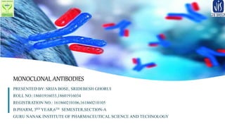 1
MONOCLONAL ANTIBODIES
PRESENTED BY: SRIJA BOSE, SRIDEBESH GHORUI
ROLL NO.:18601916033,18601916034
REGISTRATION NO.: 161860210106,161860210105
B.PHARM, 3RD YEAR,6TH SEMESTER,SECTION-A
GURU NANAK INSTITUTE OF PHARMACEUTICAL SCIENCE AND TECHNOLOGY
 