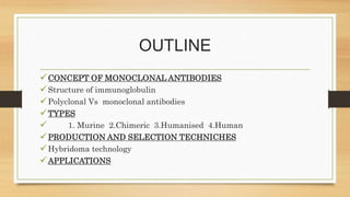 OUTLINE
CONCEPT OF MONOCLONAL ANTIBODIES
Structure of immunoglobulin
Polyclonal Vs monoclonal antibodies
TYPES
 1. Murine 2.Chimeric 3.Humanised 4.Human
PRODUCTION AND SELECTION TECHNICHES
Hybridoma technology
APPLICATIONS
 