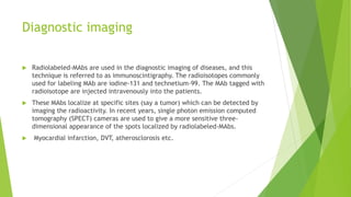 Diagnostic imaging
 Radiolabeled-MAbs are used in the diagnostic imaging of diseases, and this
technique is referred to as immunoscintigraphy. The radioisotopes commonly
used for labeling MAb are iodine-131 and technetium-99. The MAb tagged with
radioisotope are injected intravenously into the patients.
 These MAbs localize at specific sites (say a tumor) which can be detected by
imaging the radioactivity. In recent years, single photon emission computed
tomography (SPECT) cameras are used to give a more sensitive three-
dimensional appearance of the spots localized by radiolabeled-MAbs.
 Myocardial infarction, DVT, atherosclorosis etc.
 