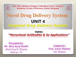 Novel Drug Delivery System
TOPIC:
“Monoclonal Antibodies & its Applications”
Hon. Shri. Babanrao Pachpute Vichardhara Trust’s, Group of
Institution, Faculty of Pharmacy, Kashti, Shrigonda
Targeted Drug Delivery System
UNIT 4
Presented by:
Mr. Afroj Ayyaj Shaikh
(final Year B. Pharm)
Roll no. 74
Guided by:
Prof. Ashok Dalimbe
(M. Pharm)
 