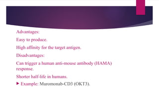 Advantages:
Easy to produce.
High affinity for the target antigen.
Disadvantages:
Can trigger a human anti-mouse antibody (HAMA)
response.
Shorter half-life in humans.
 Example: Muromonab-CD3 (OKT3).
 