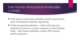 Fully Human Monoclonal Antibodies
(-umab)
 Fully human monoclonal antibodies (mAbs) represent the
peak of therapeutic antibody engineering.
 Unlike humanized antibodies—which still retain tiny
fragments of mouse or rat gene sequences in their binding
loops—fully human antibodies contain 100% human
protein sequences.
 