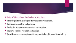  Role of Monoclonal Antibodies in Vaccines
 Identify protective antigens for vaccine development.
 Test vaccine quality and potency.
 Study the immune response after vaccination.
 Improve vaccine research and design.
 Provide passive protection until vaccine-induced immunity develops.
 