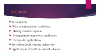 Synopsis:
 Introduction
 What are monoclonal Antibodies
 History and development
 Production of monoclonal Antibodies
 Therapeutic applications
 Role of mAbs in vaccine technology
 Applications of mABs in animal infection
 