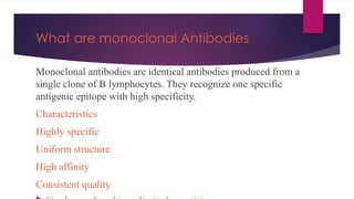 What are monoclonal Antibodies
Monoclonal antibodies are identical antibodies produced from a
single clone of B lymphocytes. They recognize one specific
antigenic epitope with high specificity.
Characteristics
Highly specific
Uniform structure
High affinity
Consistent quality
 