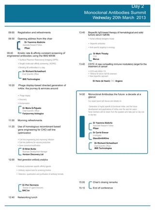 Day 2
                                                                              Monoclonal Antibodies Summit
                                                                                 Wednesday 20th March 2013


 09:00    Registration and refreshments                                   13:40   Bispecific IgG-based therapy of hematological and solid
                                                                                  tumors serum half-life
 09:30    Opening address from the chair                                          • Human antibody transgenic mouse
                   Dr Yasmina Abdiche
                                                                                  • Bispecific antibodies
                 Associate Research Fellow
                   Pfizer                                                         • Multi specific targeting in oncology

09:40    Kinetic rate & affinity constant screening of                                  Dr Mark Thosby
engineered antibodies using the IBIS MX96                                               COO
          • Surface Plasmon Resonance Imaging (SPRi)                                    Merus

          • Single molecular affinity screening (KDR0)                    13:40   CD70: A new compelling immune modulatory target for the
          • Binding 48 antibodies in a day                                        treatment of cancer

                Dr Richard Schasfoort                                             • CD70 mAb ARGX-110
                Chief Scientific Officer                                          • NHance for serum half life extension
                                                                                  • New bispecifoc approach
                 IBIS Technologies
                                                                                        Dr Hans de Haard, CSO, Argenx

 10:20    Phage display-based directed generation of
          mAbs: the journey & services around

                                                                          14:00   Monoclonal Antibodies the future: a decade at a
          • Phage display
                                                                                  glance
          • Discovery
                                                                                  Our expert panel will discuss and debate on:
          • Humanization
                                                                                   Generation of highly specific & functional mAbs and the future
                 Dr Maria G-Pajuelo
                                                                                  development and applications of mAbs over the next ten years.
                 Chief Scientific Officer
                                                                                  Panel members will be drawn from the speakers who take part on day one
                 Fairjourney biologics
                                                                                  or day two

 11:00    Morning refreshments
                                                                                        Dr Yasmina Abdiche
                                                                                        Associate Research Fellow
 11:20    Use of homologous recombinant based
                                                                                        Pfizer
          gene engineering for CHO cell line
          optimization                                                                  Dr Carrie Enevar
                                                                                        Investigator
                                                                                        GlaxoSmithKline
          • Cell line engineering and improving infection
          • Cell line platforms for vaccine production                                    Dr Richard Schasfoort
          • Gene correction/modification                                                  Chief Scientific Officer
                 Dr Brian Burke                                                           IBIS Technologies
                 Business Development Manager
                 Horizon Discovery Ltd

 12:00    Next generation antibody analytics

         • Antibody subdomain specific affinity ligands
         • Antibody capture tools for screening kinetics
         • Detection, quantication and purification of antibody formats


                                                                          15:00         Chair’s closing remarks
                 Dr Pim Hermans
                 Director of Ligand Discovery                             15:10         End of conference
                 BAC bv


 12:40    Networking lunch
 