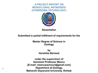 1
A PROJECT REPORT ON
MONOCLONAL ANTIBODIES
(HYBRIDOMA TECHNOLOGY)
Dissertation
Submitted in partial fulfilment of requirements for the
Master Degree of Science in
Zoology
by
Vanshika Beniwal
under the supervision of
Assistant Professor Meenu
[E-mail: meenupachouri@gmail.com]
Department of Zoology
Maharshi Dayanand University, Rohtak
 