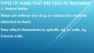 TYPES OF MABS THAT ARE USED IN TREATMENT:
 Naked MAbs:
These are without any drug or radioactive material
attached to them.
They attach themselves to specific Ag on cells, eg.
Cancer cells.
 