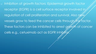 o Inhibition of growth factors: Epidermal growth factor
receptor (EGFR) is a cell surface receptor involved in
regulation of cell proliferation and survival. Also new
vessels grow to feed the cancer cells through this factor.
These factors can be inhibited to arrest growth of cancer
cells e.g., cetuximab act as EGFR inhibitor.
 