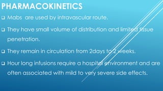 PHARMACOKINETICS
 Mabs are used by intravascular route.
 They have small volume of distribution and limited tissue
penetration.
 They remain in circulation from 2days to 2 weeks.
 Hour long infusions require a hospital environment and are
often associated with mild to very severe side effects.
 