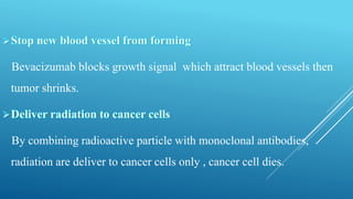 Bevacizumab blocks growth signal which attract blood vessels then
tumor shrinks.
By combining radioactive particle with monoclonal antibodies,
radiation are deliver to cancer cells only , cancer cell dies.
 
