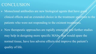 CONCLUSION
 Monoclonal antibodies are new biological agents that have good
clinical effects and an extended choice in the treatment spectrum to the
patients who were not responding to the existent treatments.
 New therapeutic approaches are rapidly emerging and further studies
may help in designing more specific MAbs that would spare the
normal tissue, have less adverse effects and improve the patient’s
quality of life.
 
