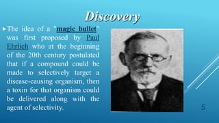 The idea of a "magic bullet"
was first proposed by Paul
Ehrlich who at the beginning
of the 20th century postulated
that if a compound could be
made to selectively target a
disease-causing organism, then
a toxin for that organism could
be delivered along with the
agent of selectivity.
Discovery
5
 