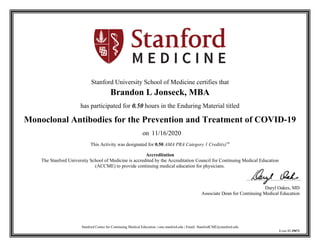 Stanford Center for Continuing Medical Education | cme.stanford.edu | Email: StanfordCME@stanford.edu
Event ID 39072
Stanford University School of Medicine certifies that
Brandon L Jonseck, MBA
has participated for 0.50 hours in the Enduring Material titled
Monoclonal Antibodies for the Prevention and Treatment of COVID-19
on 11/16/2020
This Activity was designated for 0.50 AMA PRA Category 1 Credit(s)™
Accreditation
The Stanford University School of Medicine is accredited by the Accreditation Council for Continuing Medical Education
(ACCME) to provide continuing medical education for physicians.
Daryl Oakes, MD
Associate Dean for Continuing Medical Education
 