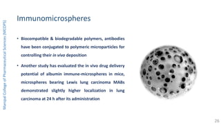 Immunomicrospheres
• Biocompatible & biodegradable polymers, antibodies
have been conjugated to polymeric microparticles for
controlling their in vivo deposition
• Another study has evaluated the in vivo drug delivery
potential of albumin immune-microspheres in mice,
microspheres bearing Lewis lung carcinoma MABs
demonstrated slightly higher localization in lung
carcinoma at 24 h after its administration
ManipalCollegeofPharmaceuticalSciences(MCOPS)
26
 