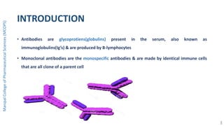 INTRODUCTION
• Antibodies are glycoprotiens(globulins) present in the serum, also known as
immunoglobulins(Ig’s) & are produced by B-lymphocytes
• Monoclonal antibodies are the monospecific antibodies & are made by identical immune cells
that are all clone of a parent cell
ManipalCollegeofPharmaceuticalSciences(MCOPS)
3
 