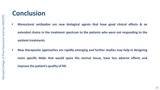 Conclusion
 Monoclonal antibodies are new biological agents that have good clinical effects & an
extended choice in the treatment spectrum to the patients who were not responding to the
existent treatments
 New therapeutic approaches are rapidly emerging and further studies may help in designing
more specific Mabs that would spare the normal tissue, have less adverse effects and
improve the patient’s quality of life
ManipalCollegeofPharmaceuticalSciences(MCOPS)
35
 