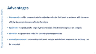 Advantages
 Homogeneity: mAbs represents single antibody molecule that binds to antigens with the same
affinity & promote the same effector functions
 Specificity: The product of a single hybridoma reacts with the same epitope on antigens
 Selection: It is possible to select for specific epitope specificities
 Antibody Production: Unlimited quantities of a single well-defined mono-specific antibody can
be generated
ManipalCollegeofPharmaceuticalSciences(MCOPS)
7
 