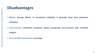 Disadvantages
 Affinity: Average affinity of monoclonal antibodies is generally lower than polyclonal
antibodies.
 Cross-reactions: Antibodies sometimes display unexpected cross-reactions with unrelated
antigens.
 Time and effort commitment: Very large.
ManipalCollegeofPharmaceuticalSciences(MCOPS)
8
 