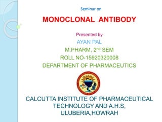 Seminar on
MONOCLONAL ANTIBODY
Presented by
AYAN PAL
M.PHARM, 2nd SEM
ROLL NO-15920320008
DEPARTMENT OF PHARMACEUTICS
CALCUTTA INSTITUTE OF PHARMACEUTICAL
TECHNOLOGY AND A.H.S,
ULUBERIA,HOWRAH
 