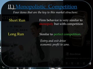 Similar to perfect competition.Long Run
Entry and exit drive
economic profit to zero.
II.) Monopolistic Competition
Four items that are the key to this market structure:
Short Run Firm behavior is very similar to
monopoly but with competition
 