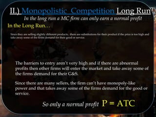 II.) Monopolistic Competition Long Run
In the long run a MC firm can only earn a normal profit
In the Long Run…
Since they are selling slightly different products, there are substitutions for their product if the price is too high and
take away some of the firms demand for their good or service.
The barriers to entry aren’t very high and if there are abnormal
profits then other firms will enter the market and take away some of
the firms demand for their G&S.
Since there are many sellers, the firm can’t have monopoly-like
power and that takes away some of the firms demand for the good or
service.
So only a normal profit P = ATC
 