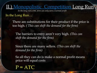 II.) Monopolistic Competition Long Run
In the long run a MC firm can only earn a normal profitIn the long run a MC firm can only earn a normal profit
In the Long Run…
There are substitutions for their product if the price is
too high. ( This can shift the demand for the firm)
The barriers to entry aren’t very high. (This can
shift the demand for the firm)
Since there are many sellers. (This can shift the
demand for the firm)
So all they can do is make a normal profit means
price will equal costs
P = ATC
 