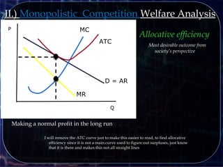 Q
P
D = AR
MR
MC
ATC
Making a normal profit in the long run
II.) Monopolistic Competition Welfare Analysis
I will remove the ATC curve just to make this easier to read, to find allocative
efficiency since it is not a main curve used to figure out surpluses, just know
that it is there and makes this not all straight lines
Allocative efficiency
Most desirable outcome from
society’s perspective
 