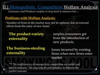 Consumer and Producer surplus is very hard to measure but…
II.) Monopolistic Competition Welfare Analysis
Problems with Welfare Analysis:
*** The inefficiencies of monopolistic competition are subtle and
hard to measure. No easy way for policymakers to improve the
market outcome.
Number of firms in the market may not be optimal, due to external
effects from the entry of new firms::
The product-variety
externality
surplus consumers get
from the introduction of
new products.
The business-stealing
externality
losses incurred by existing
firms when new firms enter
market.
 