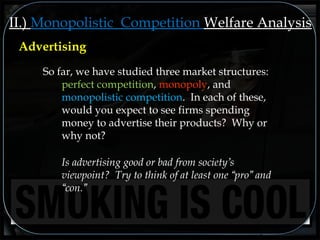 II.) Monopolistic Competition Welfare Analysis
So far, we have studied three market structures:
perfect competition, monopoly, and
monopolistic competition. In each of these,
would you expect to see firms spending
money to advertise their products? Why or
why not?
Is advertising good or bad from society’s
viewpoint? Try to think of at least one “pro” and
“con.”
Advertising
 
