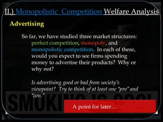 II.) Monopolistic Competition Welfare Analysis
So far, we have studied three market structures:
perfect competition, monopoly, and
monopolistic competition. In each of these,
would you expect to see firms spending
money to advertise their products? Why or
why not?
Is advertising good or bad from society’s
viewpoint? Try to think of at least one “pro” and
“con.”
Advertising
A point for later…
 