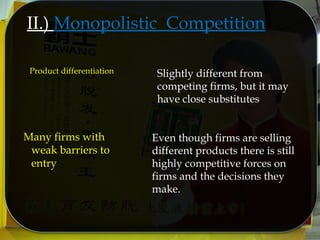 II.) Monopolistic Competition
Product differentiation Slightly different from
competing firms, but it may
have close substitutes
Even though firms are selling
different products there is still
highly competitive forces on
firms and the decisions they
make.
Many firms with
weak barriers to
entry
 