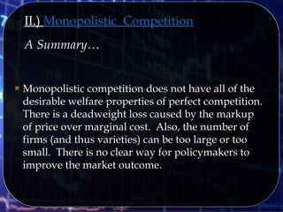 II.) Monopolistic Competition
A Summary…A Summary…
 Monopolistic competition does not have all of theMonopolistic competition does not have all of the
desirable welfare properties of perfect competition.desirable welfare properties of perfect competition.
There is a deadweight loss caused by the markupThere is a deadweight loss caused by the markup
of price over marginal cost. Also, the number ofof price over marginal cost. Also, the number of
firms (and thus varieties) can be too large or toofirms (and thus varieties) can be too large or too
small. There is no clear way for policymakers tosmall. There is no clear way for policymakers to
improve the market outcome.improve the market outcome.
 