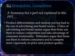 II.) Monopolistic Competition
A Summary but a part not explained in thisA Summary but a part not explained in this
PPT…PPT…
 Product differentiation and markup pricing lead toProduct differentiation and markup pricing lead to
the use of advertising and brand names. Critics ofthe use of advertising and brand names. Critics of
advertising and brand names argue that firms useadvertising and brand names argue that firms use
them to reduce competition and take advantage ofthem to reduce competition and take advantage of
consumer irrationality. Defenders argue that firmsconsumer irrationality. Defenders argue that firms
use them to inform consumers and to competeuse them to inform consumers and to compete
more vigorously on price and product quality.more vigorously on price and product quality.
 