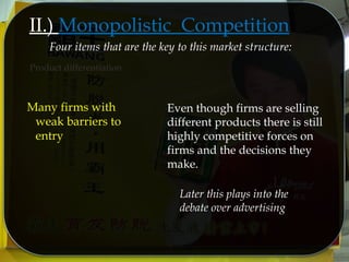 II.) Monopolistic Competition
Product differentiation
Four items that are the key to this market structure:
Even though firms are selling
different products there is still
highly competitive forces on
firms and the decisions they
make.
Many firms with
weak barriers to
entry
Later this plays into the
debate over advertising
 