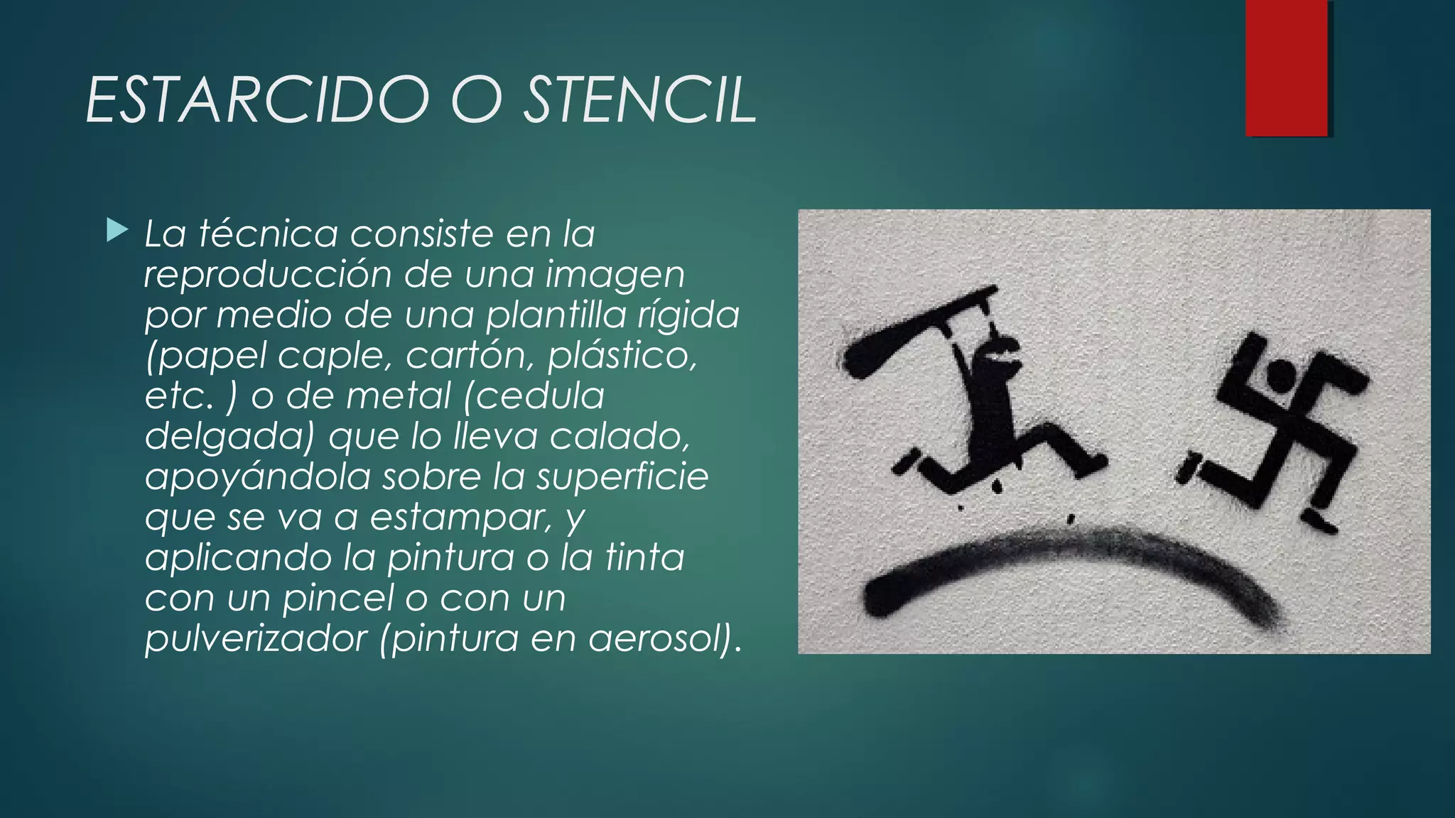 ESTARCIDO O STENCIL
 La técnica consiste en la
reproducción de una imagen
por medio de una plantilla rígida
(papel caple, cartón, plástico,
etc. ) o de metal (cedula
delgada) que lo lleva calado,
apoyándola sobre la superficie
que se va a estampar, y
aplicando la pintura o la tinta
con un pincel o con un
pulverizador (pintura en aerosol).
 