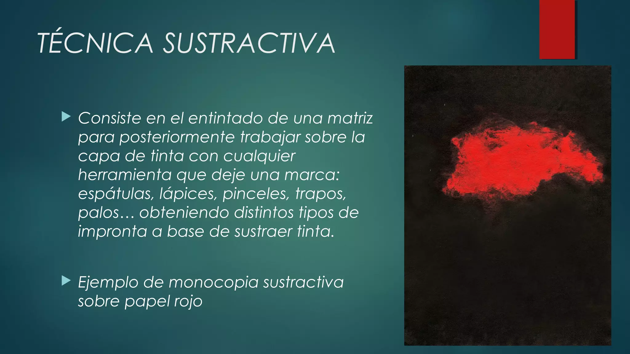 TÉCNICA SUSTRACTIVA
 Consiste en el entintado de una matriz
para posteriormente trabajar sobre la
capa de tinta con cualquier
herramienta que deje una marca:
espátulas, lápices, pinceles, trapos,
palos… obteniendo distintos tipos de
impronta a base de sustraer tinta.
 Ejemplo de monocopia sustractiva
sobre papel rojo 
 