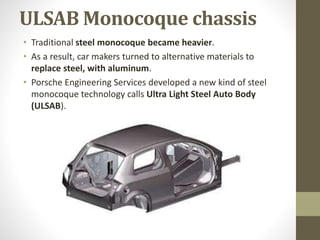 ULSAB Monocoque chassis
• Traditional steel monocoque became heavier.
• As a result, car makers turned to alternative materials to
replace steel, with aluminum.
• Porsche Engineering Services developed a new kind of steel
monocoque technology calls Ultra Light Steel Auto Body
(ULSAB).
 